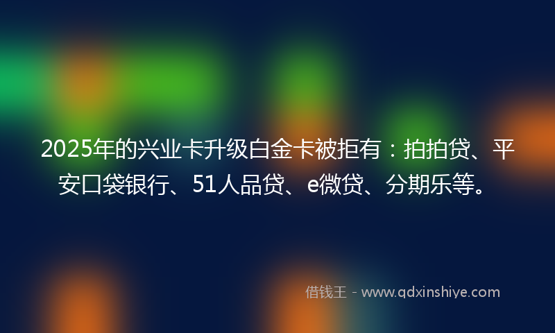 2025年的兴业卡升级白金卡被拒有：拍拍贷、平安口袋银行、51人品贷、e微贷、分期乐等。