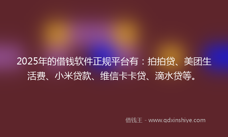 2025年的借钱软件正规平台有：拍拍贷、美团生活费、小米贷款、维信卡卡贷、滴水贷等。