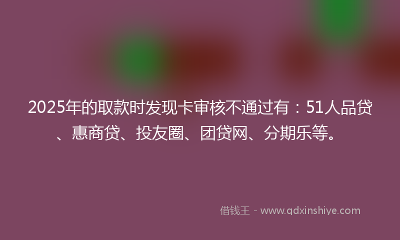 2025年的取款时发现卡审核不通过有：51人品贷、惠商贷、投友圈、团贷网、分期乐等。