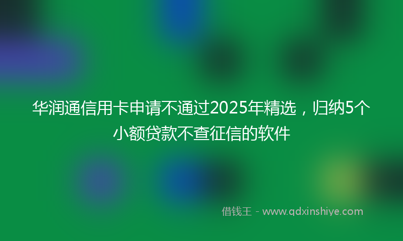 华润通信用卡申请不通过2025年精选，归纳5个小额贷款不查征信的软件
