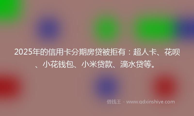 2025年的信用卡分期房贷被拒有：超人卡、花呗、小花钱包、小米贷款、滴水贷等。