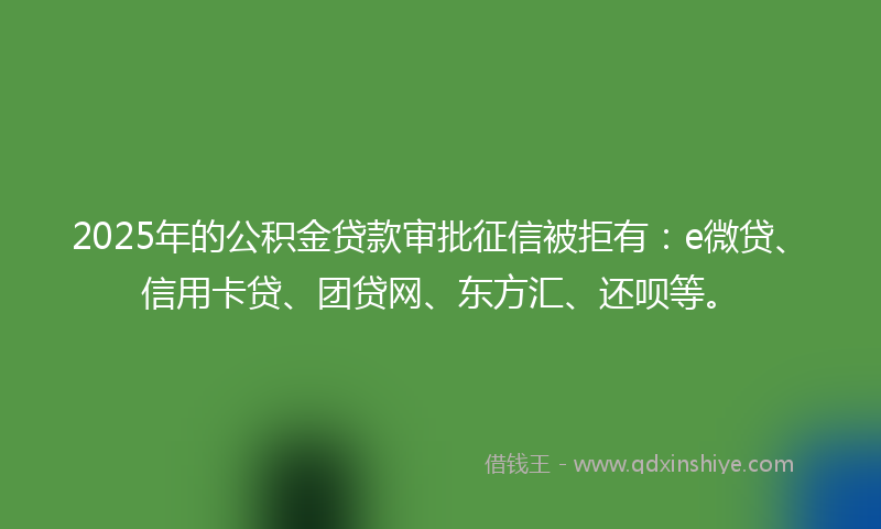 2025年的公积金贷款审批征信被拒有：e微贷、信用卡贷、团贷网、东方汇、还呗等。