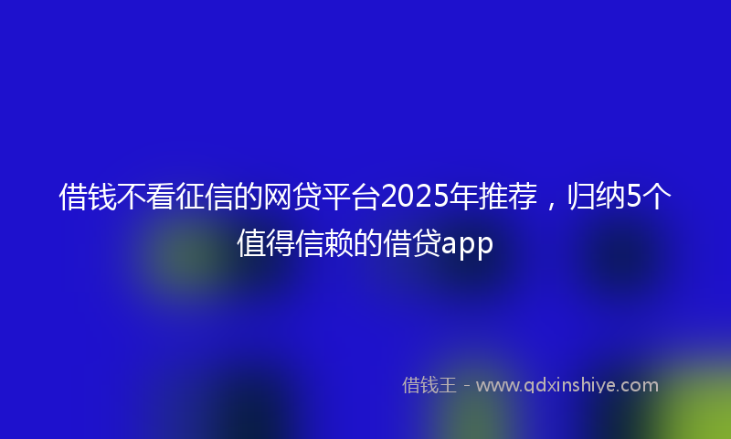 借钱不看征信的网贷平台2025年推荐，归纳5个值得信赖的借贷app