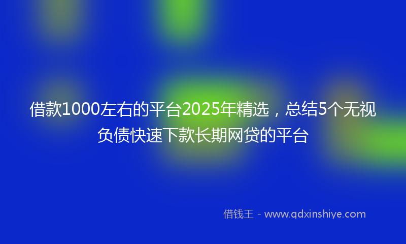 借款1000左右的平台2025年精选，总结5个无视负债快速下款长期网贷的平台
