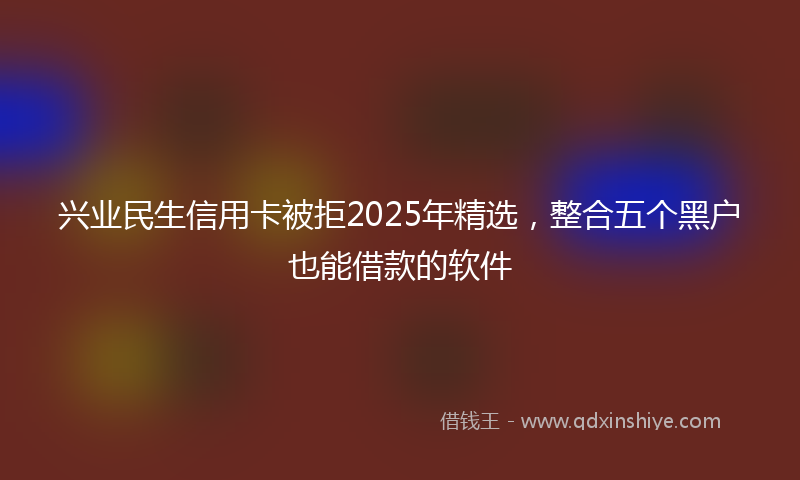 兴业民生信用卡被拒2025年精选，整合五个黑户也能借款的软件