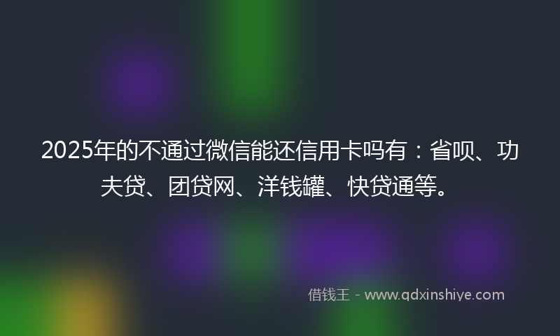2025年的不通过微信能还信用卡吗有：省呗、功夫贷、团贷网、洋钱罐、快贷通等。