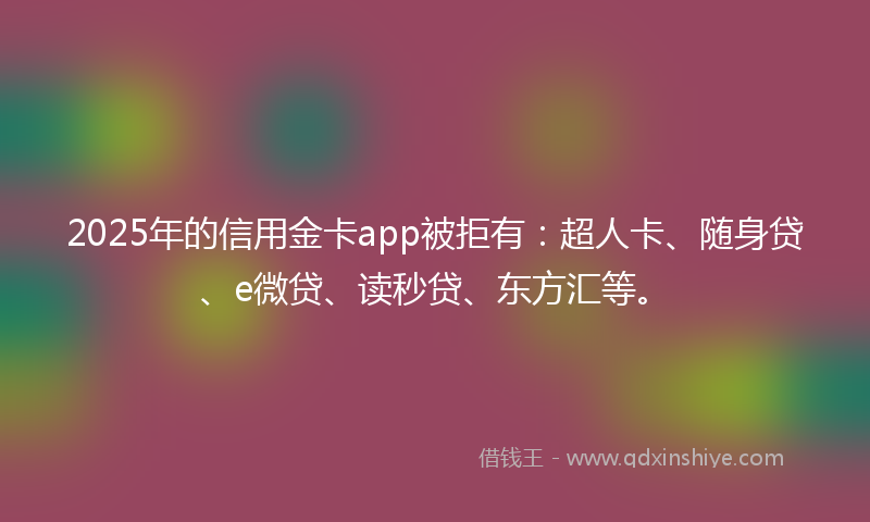 2025年的信用金卡app被拒有：超人卡、随身贷、e微贷、读秒贷、东方汇等。