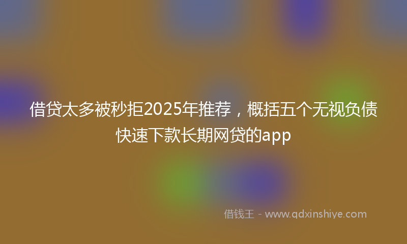 借贷太多被秒拒2025年推荐，概括五个无视负债快速下款长期网贷的app