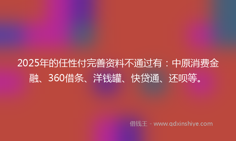 2025年的任性付完善资料不通过有：中原消费金融、360借条、洋钱罐、快贷通、还呗等。