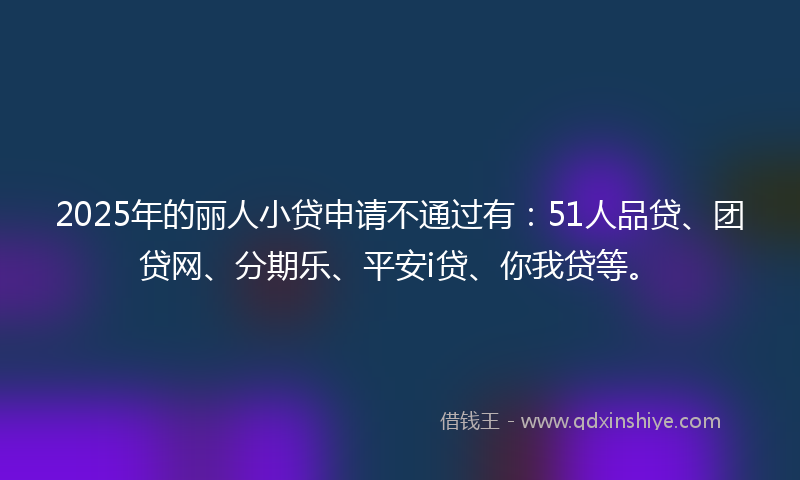 2025年的丽人小贷申请不通过有：51人品贷、团贷网、分期乐、平安i贷、你我贷等。