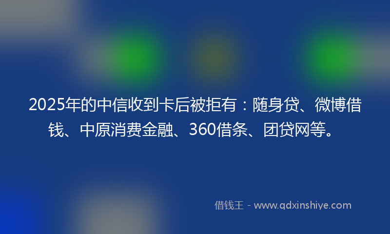 2025年的中信收到卡后被拒有：随身贷、微博借钱、中原消费金融、360借条、团贷网等。
