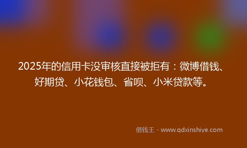 2025年的信用卡没审核直接被拒有：微博借钱、好期贷、小花钱包、省呗、小米贷款等。