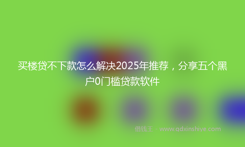 买楼贷不下款怎么解决2025年推荐，分享五个黑户0门槛贷款软件
