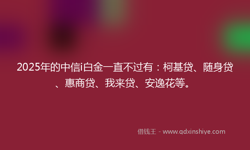 2025年的中信i白金一直不过有：柯基贷、随身贷、惠商贷、我来贷、安逸花等。