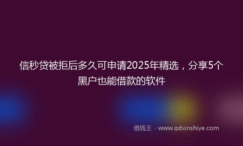 信秒贷被拒后多久可申请2025年精选，分享5个黑户也能借款的软件