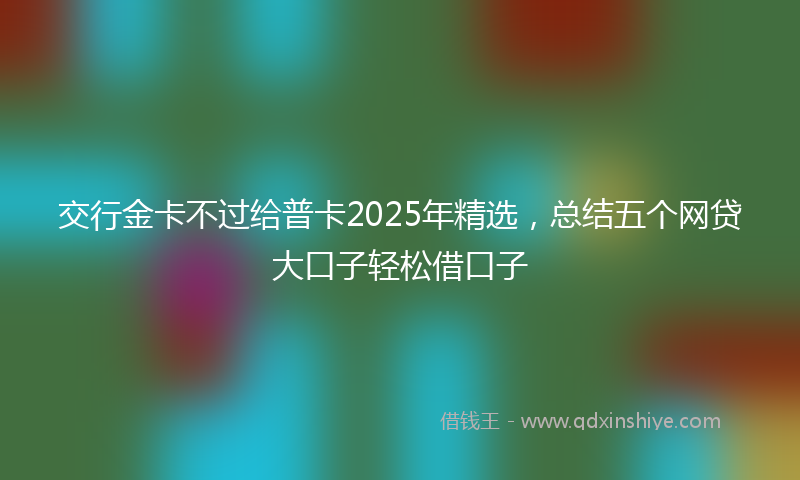 交行金卡不过给普卡2025年精选，总结五个网贷大口子轻松借口子