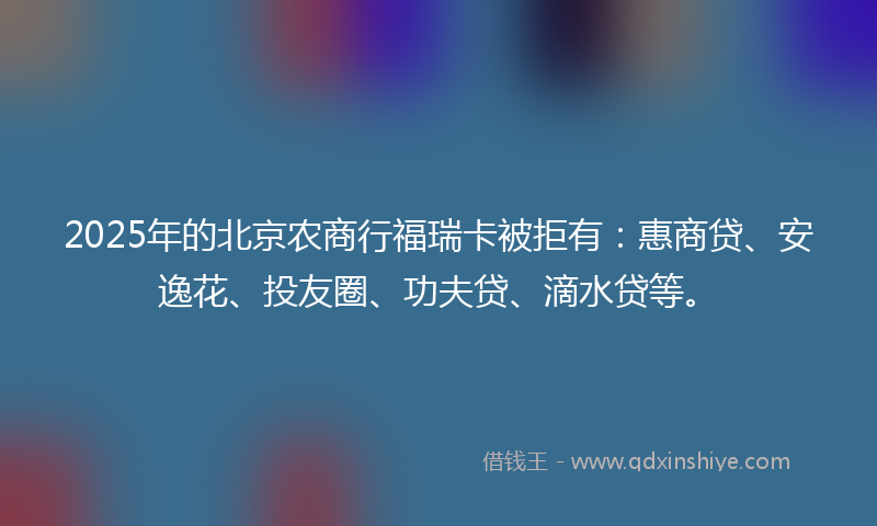 2025年的北京农商行福瑞卡被拒有：惠商贷、安逸花、投友圈、功夫贷、滴水贷等。