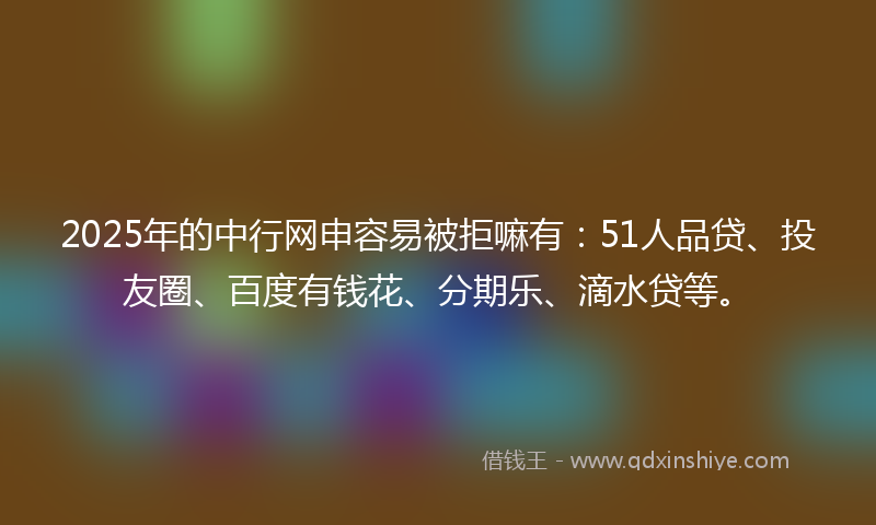 2025年的中行网申容易被拒嘛有：51人品贷、投友圈、百度有钱花、分期乐、滴水贷等。