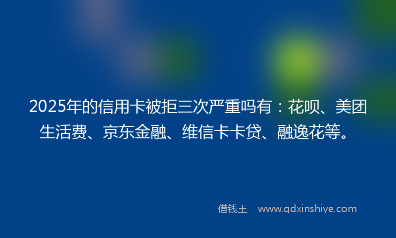 2025年的信用卡被拒三次严重吗有：花呗、美团生活费、京东金融、维信卡卡贷、融逸花等。