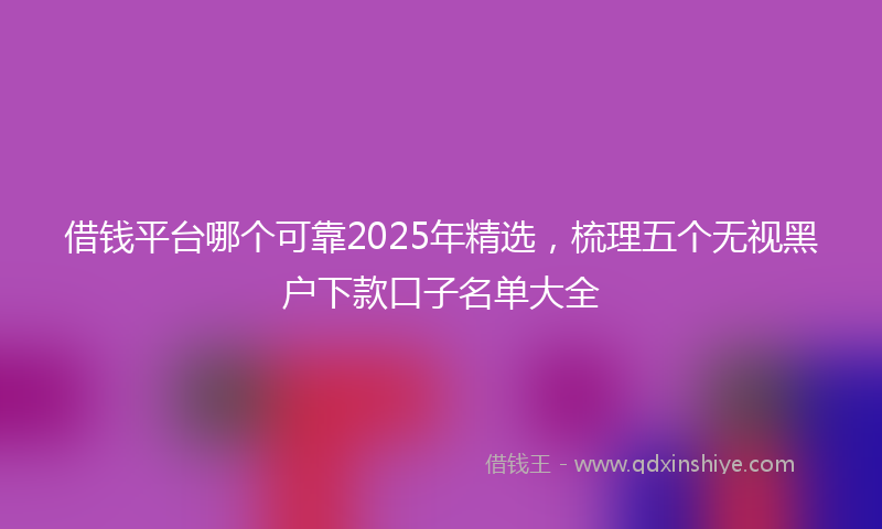 借钱平台哪个可靠2025年精选，梳理五个无视黑户下款口子名单大全
