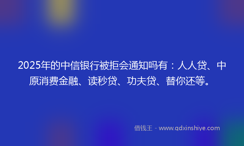 2025年的中信银行被拒会通知吗有：人人贷、中原消费金融、读秒贷、功夫贷、替你还等。