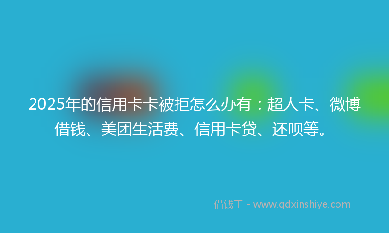 2025年的信用卡卡被拒怎么办有：超人卡、微博借钱、美团生活费、信用卡贷、还呗等。
