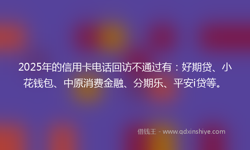 2025年的信用卡电话回访不通过有：好期贷、小花钱包、中原消费金融、分期乐、平安i贷等。