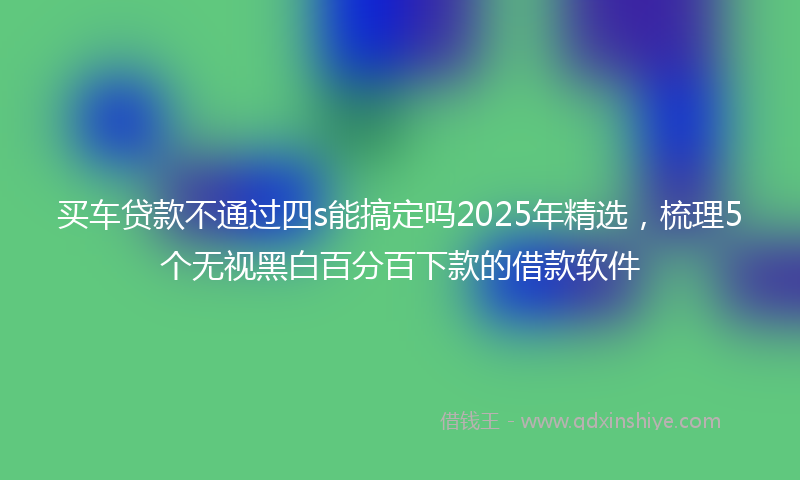 买车贷款不通过四s能搞定吗2025年精选，梳理5个无视黑白百分百下款的借款软件