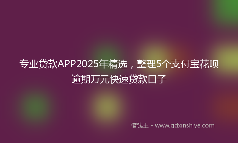 专业贷款APP2025年精选，整理5个支付宝花呗逾期万元快速贷款口子