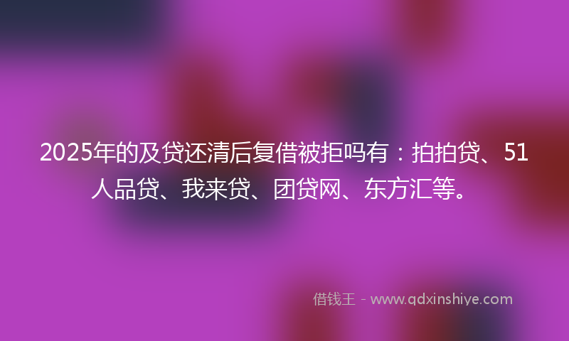 2025年的及贷还清后复借被拒吗有：拍拍贷、51人品贷、我来贷、团贷网、东方汇等。
