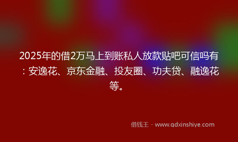 2025年的借2万马上到账私人放款贴吧可信吗有：安逸花、京东金融、投友圈、功夫贷、融逸花等。