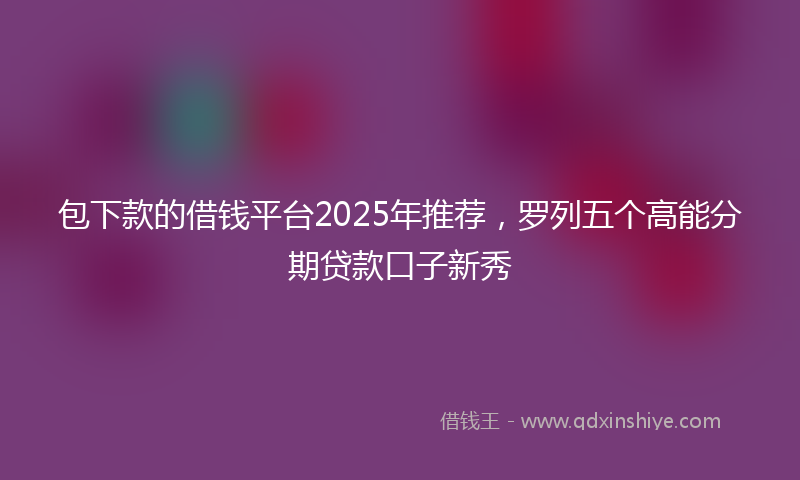 包下款的借钱平台2025年推荐，罗列五个高能分期贷款口子新秀