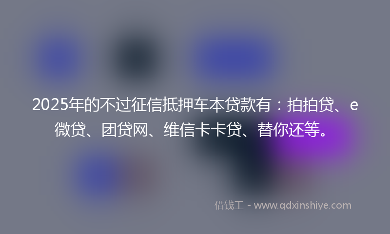 2025年的不过征信抵押车本贷款有：拍拍贷、e微贷、团贷网、维信卡卡贷、替你还等。