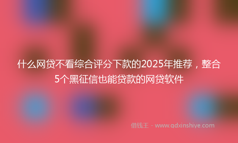 什么网贷不看综合评分下款的2025年推荐，整合5个黑征信也能贷款的网贷软件