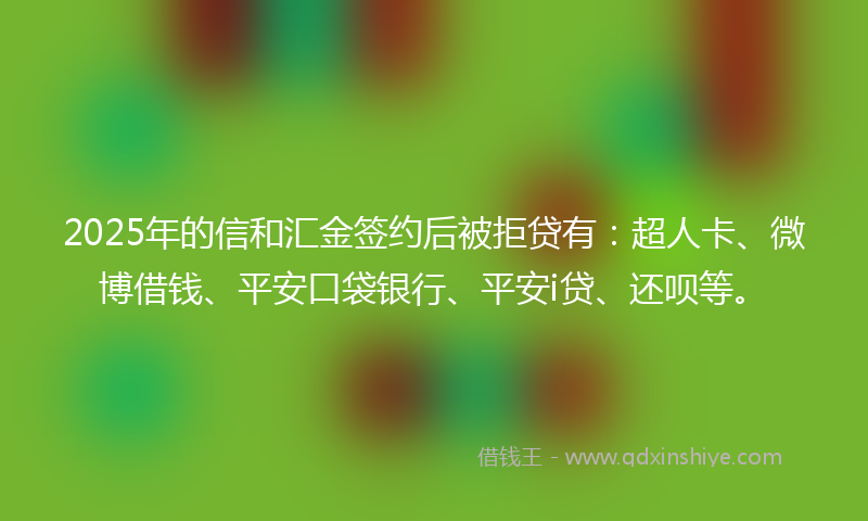 2025年的信和汇金签约后被拒贷有：超人卡、微博借钱、平安口袋银行、平安i贷、还呗等。