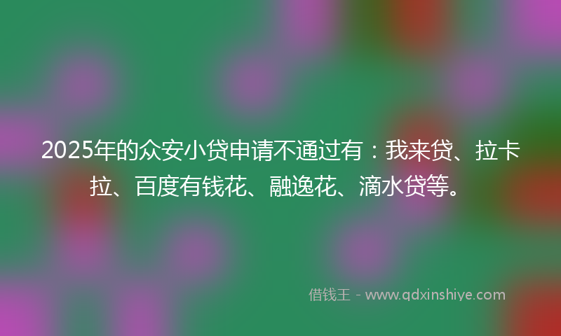2025年的众安小贷申请不通过有：我来贷、拉卡拉、百度有钱花、融逸花、滴水贷等。