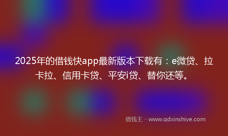 2025年的借钱快app最新版本下载有：e微贷、拉卡拉、信用卡贷、平安i贷、替你还等。