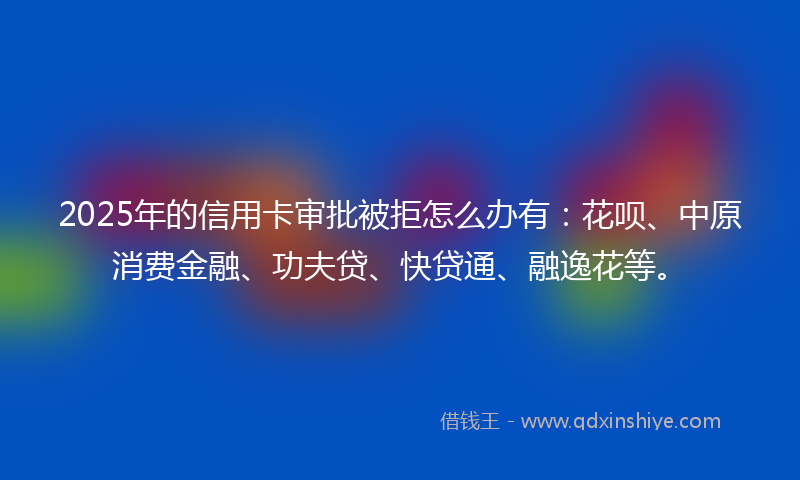 2025年的信用卡审批被拒怎么办有：花呗、中原消费金融、功夫贷、快贷通、融逸花等。