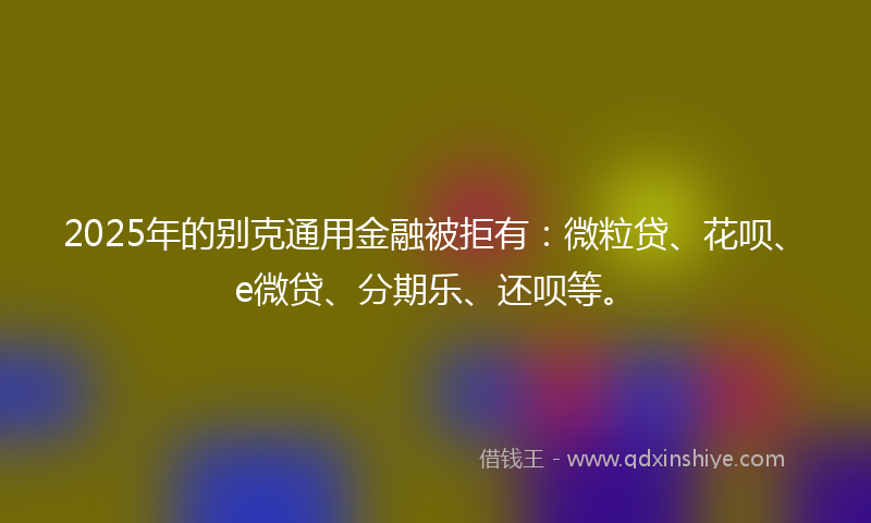 2025年的别克通用金融被拒有：微粒贷、花呗、e微贷、分期乐、还呗等。