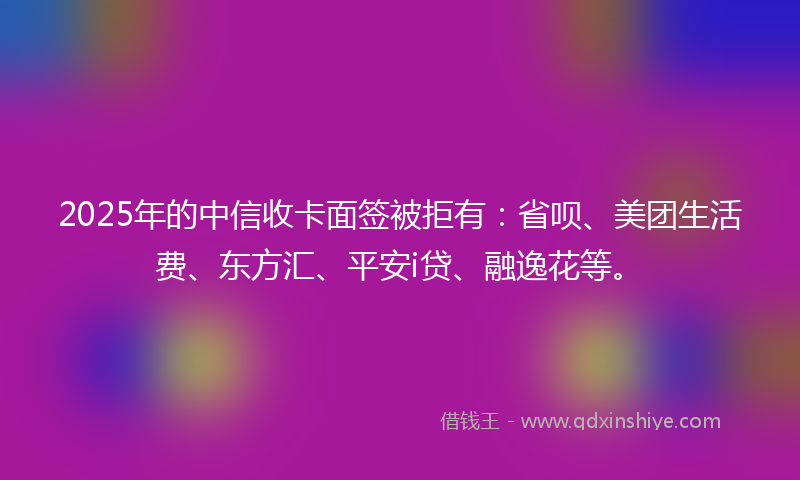 2025年的中信收卡面签被拒有：省呗、美团生活费、东方汇、平安i贷、融逸花等。