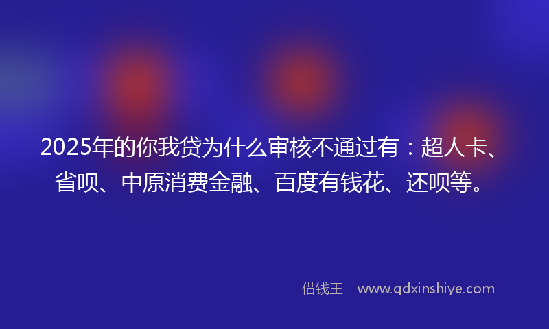 2025年的你我贷为什么审核不通过有：超人卡、省呗、中原消费金融、百度有钱花、还呗等。