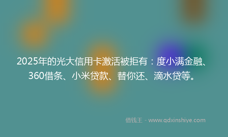 2025年的光大信用卡激活被拒有：度小满金融、360借条、小米贷款、替你还、滴水贷等。
