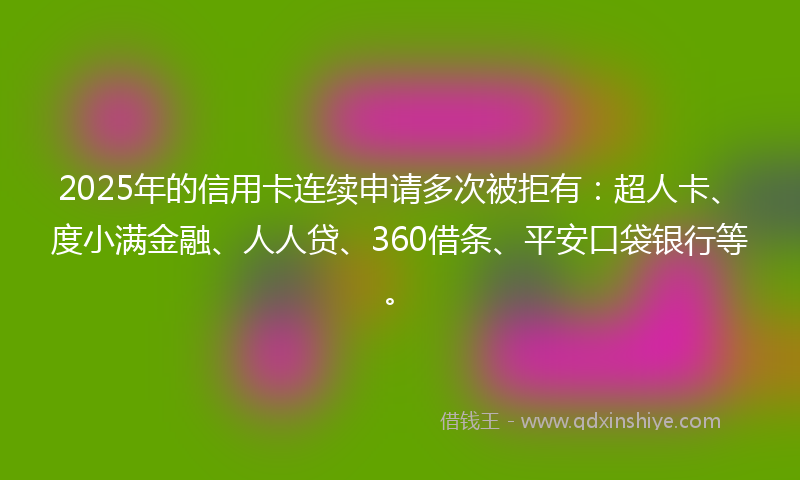 2025年的信用卡连续申请多次被拒有：超人卡、度小满金融、人人贷、360借条、平安口袋银行等。