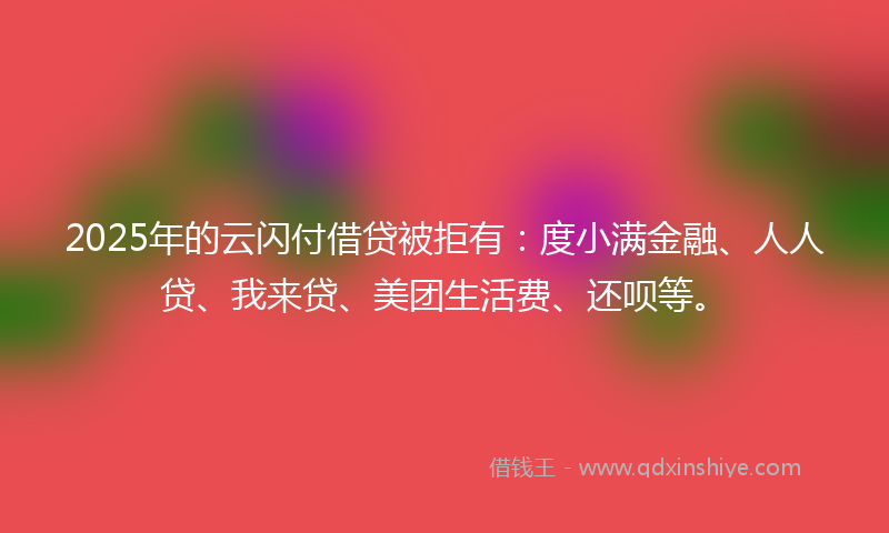 2025年的云闪付借贷被拒有：度小满金融、人人贷、我来贷、美团生活费、还呗等。
