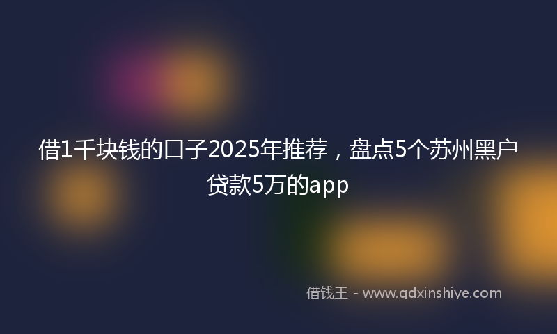 借1千块钱的口子2025年推荐，盘点5个苏州黑户贷款5万的app