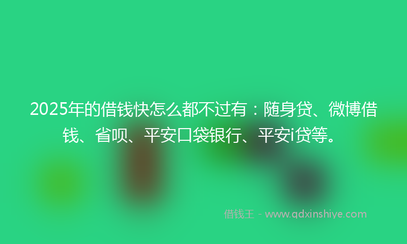 2025年的借钱快怎么都不过有：随身贷、微博借钱、省呗、平安口袋银行、平安i贷等。