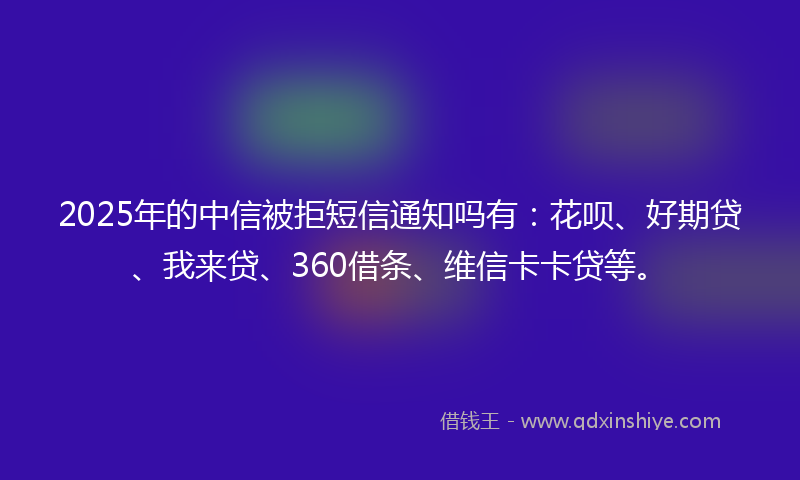 2025年的中信被拒短信通知吗有：花呗、好期贷、我来贷、360借条、维信卡卡贷等。