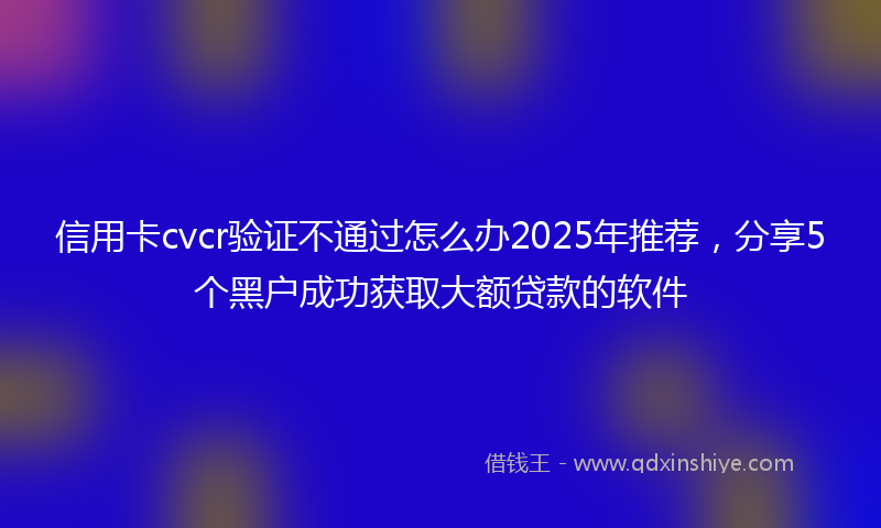 信用卡cvcr验证不通过怎么办2025年推荐，分享5个黑户成功获取大额贷款的软件