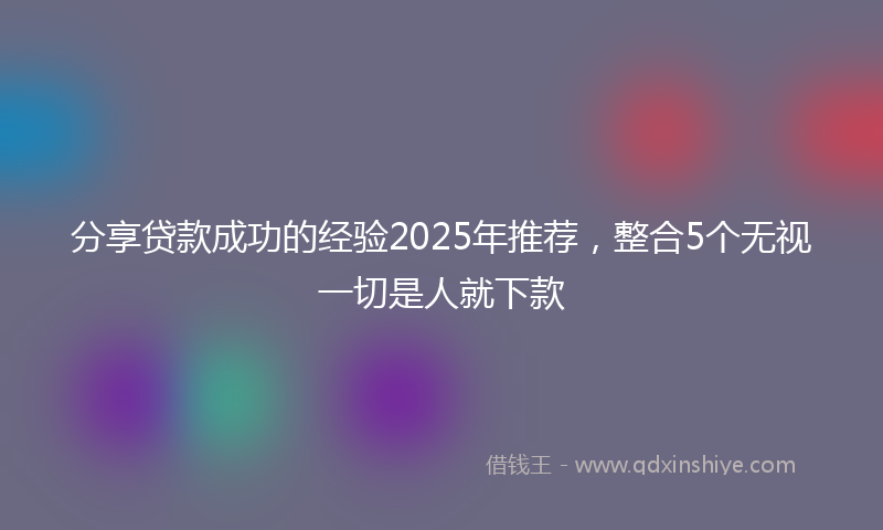分享贷款成功的经验2025年推荐，整合5个无视一切是人就下款