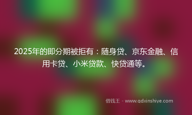 2025年的即分期被拒有：随身贷、京东金融、信用卡贷、小米贷款、快贷通等。